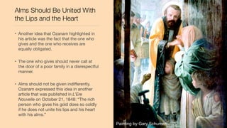 Alms Should Be United With
the Lips and the Heart
• Another idea that Ozanam highlighted in
his article was the fact that the one who
gives and the one who receives are
equally obligated.
• The one who gives should never call at
the door of a poor family in a disrespectful
manner.
• Alms should not be given indiﬀerently.
Ozanam expressed this idea in another
article that was published in L’Ere
Nouvelle on October 21, 1848: “The rich
person who gives his gold does so coldly
if he does not unite his lips and his heart
with his alms.”
Painting by Gary Schumer
 