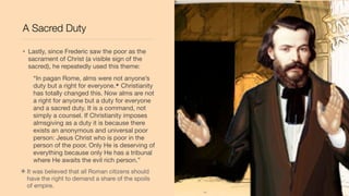 A Sacred Duty
• Lastly, since Frederic saw the poor as the
sacrament of Christ (a visible sign of the
sacred), he repeatedly used this theme:
“In pagan Rome, alms were not anyone’s
duty but a right for everyone.* Christianity
has totally changed this. Now alms are not
a right for anyone but a duty for everyone
and a sacred duty. It is a command, not
simply a counsel. If Christianity imposes
almsgiving as a duty it is because there
exists an anonymous and universal poor
person: Jesus Christ who is poor in the
person of the poor. Only He is deserving of
everything because only He has a tribunal
where He awaits the evil rich person.”
✴It was believed that all Roman citizens should
have the right to demand a share of the spoils
of empire.
 