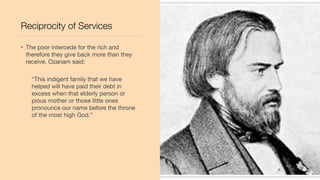 Reciprocity of Services
• The poor intercede for the rich and
therefore they give back more than they
receive. Ozanam said:
“This indigent family that we have
helped will have paid their debt in
excess when that elderly person or
pious mother or those little ones
pronounce our name before the throne
of the most high God.”
 