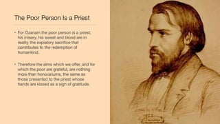 The Poor Person Is a Priest
• For Ozanam the poor person is a priest;
his misery, his sweat and blood are in
reality the expiatory sacriﬁce that
contributes to the redemption of
humankind.
• Therefore the alms which we oﬀer, and for
which the poor are grateful, are nothing
more than honorariums, the same as
those presented to the priest whose
hands are kissed as a sign of gratitude.
 