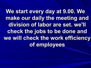 We start every day at 9.00. We
make our daily the meeting and
division of labor are set. we'll
check the jobs to be done and
we will check the work efficiency
of employees

 