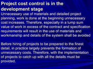 Project cost control is in the
development stage
Unnecessary use of materials and detailed project
planning, work is done at the beginning unnecessary
cost increases. Therefore, especially in a lump sum
value of work in excess of the contract and specification
requirements will result in the use of materials and
workmanship and details of the system shall be avoided
Before hiring of projects to be prepared to the finest
detail, in practice largely prevents the formation of
unnecessary costs. Therefore, with the implementation
of projects to catch up with all the details must be
provided.

 