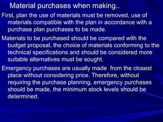Material purchases when making..
First, plan the use of materials must be removed, use of
materials compatible with the plan in accordance with a
purchase plan purchases to be made.
Materials to be purchased should be compared with the
budget proposal, the choice of materials conforming to the
technical specifications and should be considered more
suitable alternatives must be sought.
Emergency purchases are usually made ? from the closest
place without considering price. Therefore, without
requiring the purchase planning, emergency purchases
should be made, the minimum stock levels should be
determined.

 