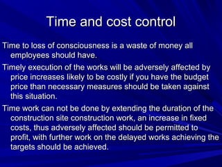 Time and cost control
Time to loss of consciousness is a waste of money all
employees should have.
Timely execution of the works will be adversely affected by
price increases likely to be costly if you have the budget
price than necessary measures should be taken against
this situation.
Time work can not be done by extending the duration of the
construction site construction work, an increase in fixed
costs, thus adversely affected should be permitted to
profit, with further work on the delayed works achieving the
targets should be achieved.

 
