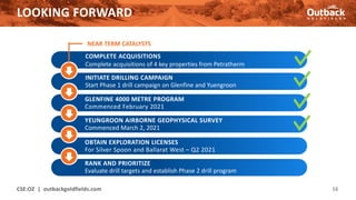 LOOKING FORWARD
CSE:OZ | outbackgoldfields.com 16
NEAR TERM CATALYSTS
COMPLETE ACQUISITIONS
Complete acquisitions of 4 key properties from Petratherm
INITIATE DRILLING CAMPAIGN
Start Phase 1 drill campaign on Glenfine and Yuengroon
RANK AND PRIORITIZE
Evaluate drill targets and establish Phase 2 drill program
GLENFINE 4000 METRE PROGRAM
Commenced February 2021
YEUNGROON AIRBORNE GEOPHYSICAL SURVEY
Commenced March 2, 2021
OBTAIN EXPLORATION LICENSES
For Silver Spoon and Ballarat West – Q2 2021
 