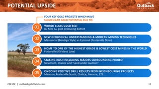 01
POTENTIAL UPSIDE
CSE:OZ | outbackgoldfields.com 18
02
03
04
05
WORLD CLASS GOLD BELT
80 Moz Au gold producing district
NEW GEOLOGICAL UNDERSTANDING & MODERN MINING TECHNIQUES
Mesozonal (Bendigo Style) vs Epizonal (Fosterville Style)
HOME TO ONE OF THE HIGHEST GRADE & LOWEST COST MINES IN THE WORLD
Fosterville (Kirkland Lake)
STAKING RUSH INCLUDING MAJORS SURROUNDING PROJECT
Newmont, Chalice and “Land under Auction”
ONGOING POSITIVE DRILL RESULTS FROM NEIGHBOURING PROJECTS
Mawson, Fosterville South, Chalice, Navarre, E79 …
FOUR KEY GOLD PROJECTS WHICH HAVE
SIGNIFICANT GOLD POTENTIAL DUE TO:
 