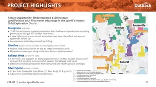 PROJECT HIGHLIGHTS
A Rare Opportunity: Underexplored 1100 Hectare
Land Position with first mover advantage in the World’s Hottest
Gold Exploration District
Yeungroon (PTR 100%)
● ~140 Koz Au historic regional production with shallow reef production recording
grades up to 250 g/t Au4 (Golden Jack mine).
● 6 new high-tenor arsenic-in-soil anomalies have been identified and warrant
systematic follow-up5
● Area remains relatively untested by drilling
Glenfine (Outback earning up to 80%, by spending $3M, subject to ROFR)
● Historic reef production of 44 Koz Au in the immediate area2
● Mineralized intercepts along strike from historic developments3
Ballarat West (EL 7276 PTR 100%)
● 5 km from- and adjacent to- Ballarat gold mines (+1.6 Moz Au reef production6)
in major N-S trending structures that parallel the Ballarat host trend
● 600 Koz Au historic production from contained and nearby alluvial workings7
Silver Spoon (EL 6951 -PTR 100%)
● 12 km from Fosterville Gold Mine (2.1 Moz Au @ 21.8 g/t Au1)
● Adjacent to Goldfields (NCVG) tender block
CSE:OZ | outbackgoldfields.com 20
Fosterville
Bendigo
Ballarat
1. Kirkland Lake Gold website
(Klgold.com), Dec. 31, 2019 Reserve statement
2. VICMINE Report GSR-94 (Finlay and Douglas, 1992)
3. PTR ASX Announcement 08/07/2020
4. VICMINE Report ID 373410
5. PTR ASX Announcement 27/03/2020
6. Independent QP Report for the Ballarat Mine, Aug. 28, 2020, LionGold Corp.
7. PTR ASX Announcement 19/05/2020, earthresources.vic.gov.au
 