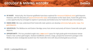 GEOLOGY & MINING HISTORY
CSE:OZ | outbackgoldfields.com 21
● IN SHORT: Historically, the Victorian goldfields have been explored for mesozonal (Ballarat style) gold deposits.
However, with the discovery of epizonal (Fosterville style) mineralization at the Swan Zone, Fosterville gold mine,
a new opportunity has emerged to explore in previously overlooked areas for Fosterville style mineralization.
● SWAN ZONE: We now understand that Fosterville style systems can develop extremely high-grade, large, free
gold deposits.
● GOLDFIELDS: The Melbourne and Eastern Bendigo zones host almost exclusively all historic Fosterville style gold
deposits.
● OPPORTUNITY: This has provided insight into a new search space for high-grade gold mineralization below
historic near-surface gold targets. Outback Goldfields controls a large, prospective tenement package in the
Melbourne Zone strategically located near the Fosterville mine with documented gold occurrences.
 