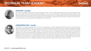 TECHNICAL TEAM LEADERS
CSE:OZ | outbackgoldfields.com 5
CHRISTOPHER LESLIE - Canada
Christopher is an economic geologist with over 13 years of experience in mineral exploration primarily focused on the discovery and
advancement of gold deposits. He was most recently Vice President Exploration for Tower Resources Ltd., where he assembled and helped
advance a portfolio of gold projects throughout British Columbia. Prior to joining Tower, Mr. Leslie was Senior Project Geologist for Richfield
Ventures Corp. where he was an integral member of the discovery team at the Blackwater Gold project where he supervised the
exploration and initial resource delineation drill programs that lead to the most recent mineral reserve estimate of 8.2 Moz gold. Prior to
Richfield, Mr. Leslie was involved in mineral exploration and government geoscience, working on numerous deposit styles both in grassroots
exploration and in production. He is currently finishing his Ph.D. at the Centre for Ore Deposit and Earth Sciences (CODES) at the University
of Tasmania. He has an M.Sc. in geological sciences from the University of British Columbia and a B.Sc. in geological sciences from the
University of Alberta. Mr. Leslie is a registered Professional Geoscientist with Engineers & Geoscientists British Columbia.
PETER REID - Australia
Peter Reid is a geologist and founder of ASX listed Petratherm (“PTR”). Peter is chiefly responsible for the sourcing and acquisition of the
four key Victorian assets (now owned by Outback Goldfields). Peter has strong exploration credentials having worked initially for the
Regional Geological Survey of South Australia and later with Minotaur Resources. This included being involved in the discovery of the world
class Prominent Hill Cu-Au deposit that was subsequently sold to OZ Minerals. During this time he generated a portfolio of nickel projects,
and aided the spin out of a successful IPO, Mithril Resources, from Minotaur.
 