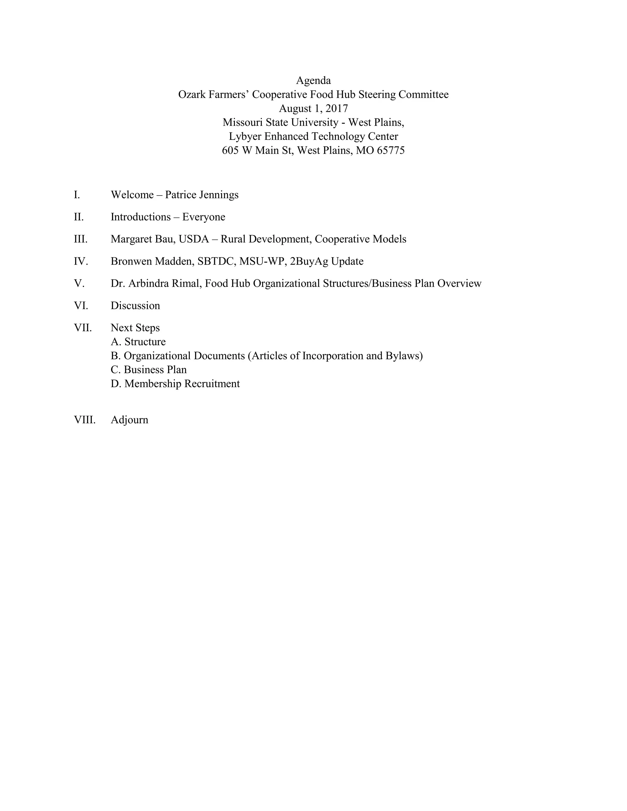 Agenda
Ozark Farmers’ Cooperative Food Hub Steering Committee
August 1, 2017
Missouri State University - West Plains,
Lybyer Enhanced Technology Center
605 W Main St, West Plains, MO 65775
I. Welcome – Patrice Jennings
II. Introductions – Everyone
III. Margaret Bau, USDA – Rural Development, Cooperative Models
IV. Bronwen Madden, SBTDC, MSU-WP, 2BuyAg Update
V. Dr. Arbindra Rimal, Food Hub Organizational Structures/Business Plan Overview
VI. Discussion
VII. Next Steps
A. Structure
B. Organizational Documents (Articles of Incorporation and Bylaws)
C. Business Plan
D. Membership Recruitment
VIII. Adjourn