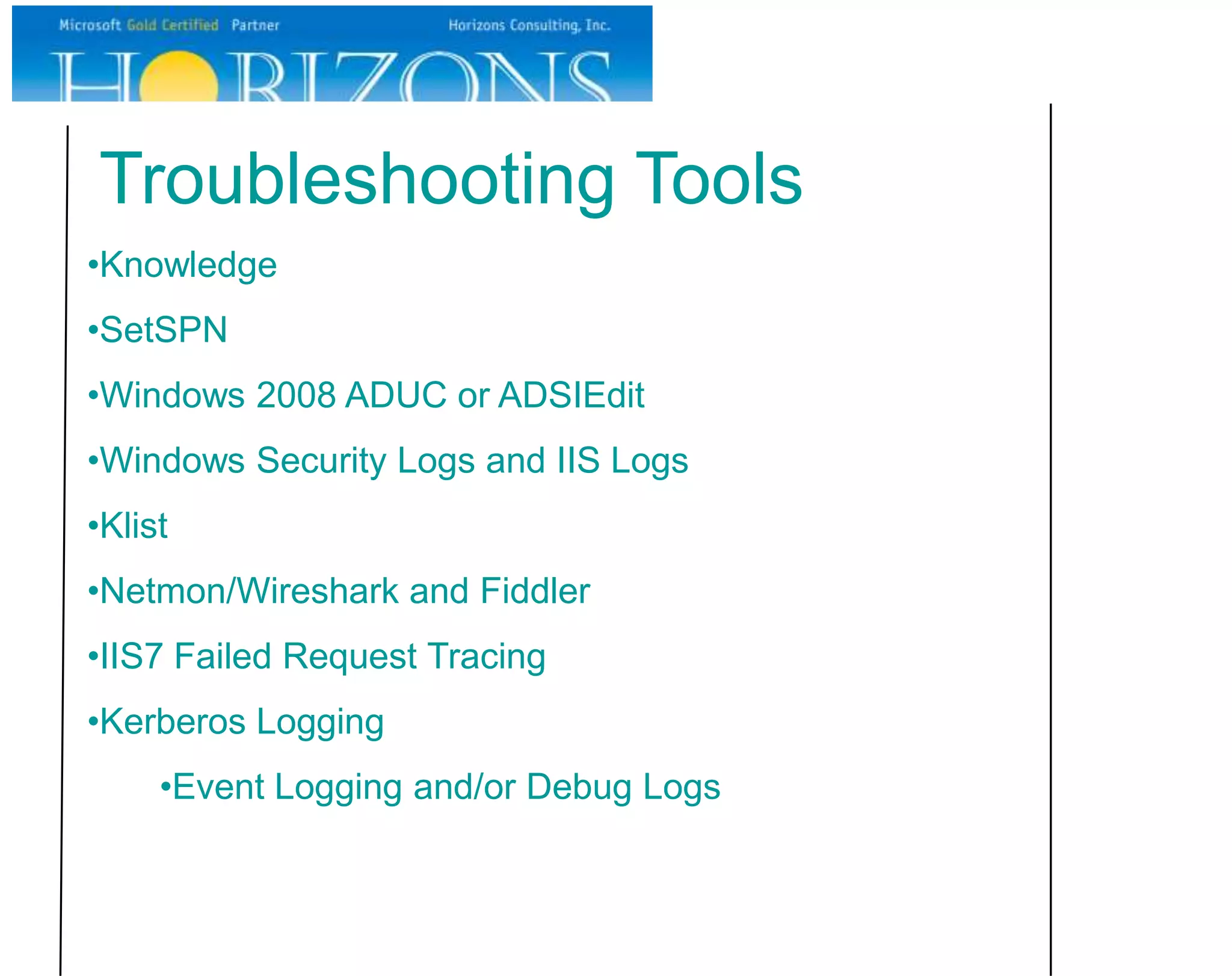 Troubleshooting Tools
•Knowledge
•SetSPN
•Windows 2008 ADUC or ADSIEdit
•Windows Security Logs and IIS Logs
•Klist
•Netmon/Wireshark and Fiddler
•IIS7 Failed Request Tracing
•Kerberos Logging
     •Event Logging and/or Debug Logs
 