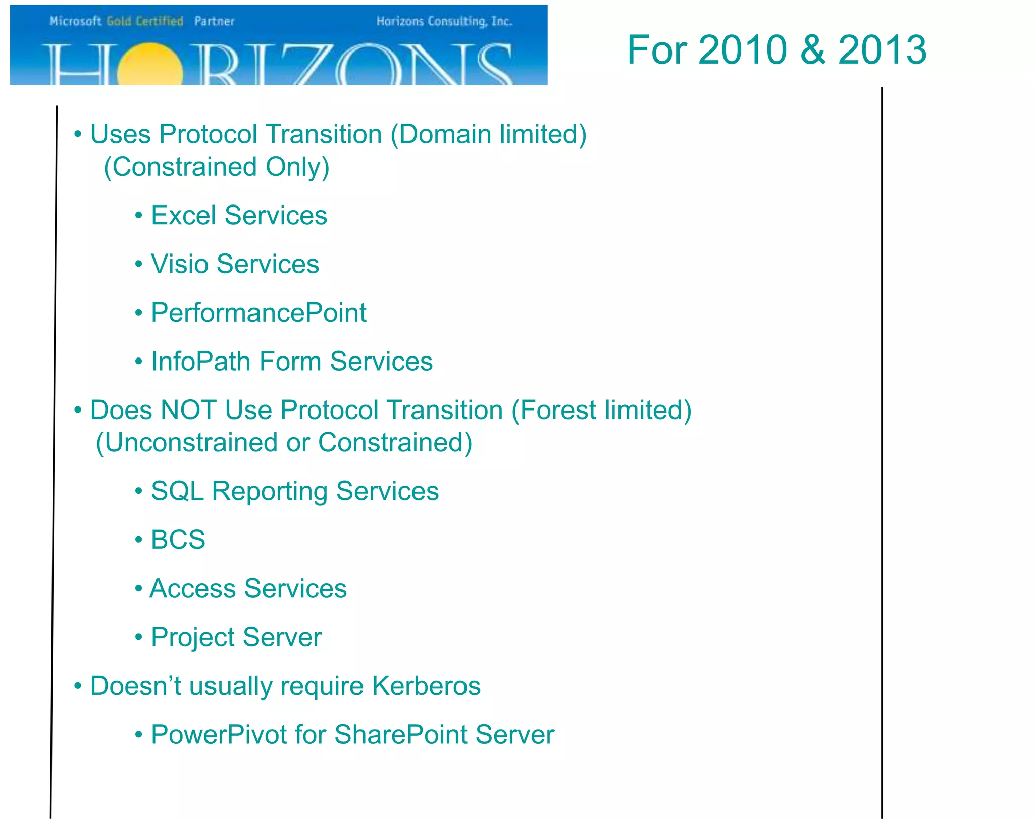 For 2010 & 2013
• Uses Protocol Transition (Domain limited)
   (Constrained Only)
     • Excel Services
     • Visio Services
     • PerformancePoint
     • InfoPath Form Services
• Does NOT Use Protocol Transition (Forest limited)
  (Unconstrained or Constrained)
     • SQL Reporting Services
     • BCS
     • Access Services
     • Project Server
• Doesn’t usually require Kerberos
     • PowerPivot for SharePoint Server
 