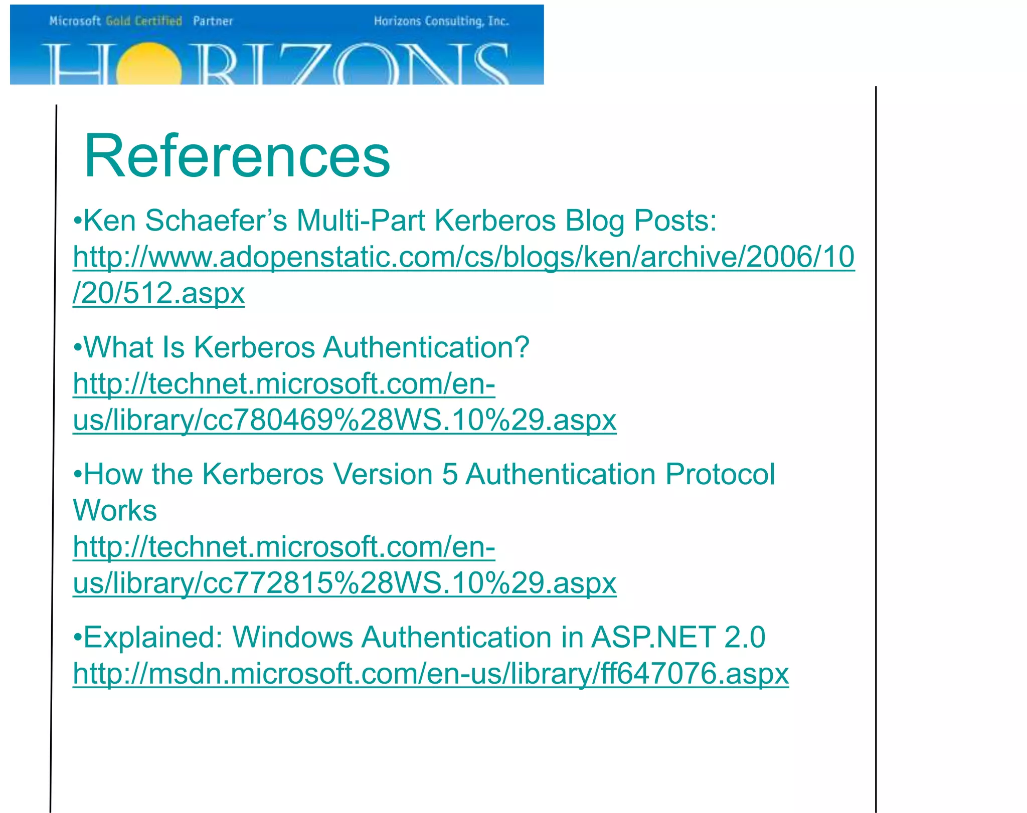 References
•Ken Schaefer’s Multi-Part Kerberos Blog Posts:
http://www.adopenstatic.com/cs/blogs/ken/archive/2006/10
/20/512.aspx
•What Is Kerberos Authentication?
http://technet.microsoft.com/en-
us/library/cc780469%28WS.10%29.aspx
•How the Kerberos Version 5 Authentication Protocol
Works
http://technet.microsoft.com/en-
us/library/cc772815%28WS.10%29.aspx
•Explained: Windows Authentication in ASP.NET 2.0
http://msdn.microsoft.com/en-us/library/ff647076.aspx
 
