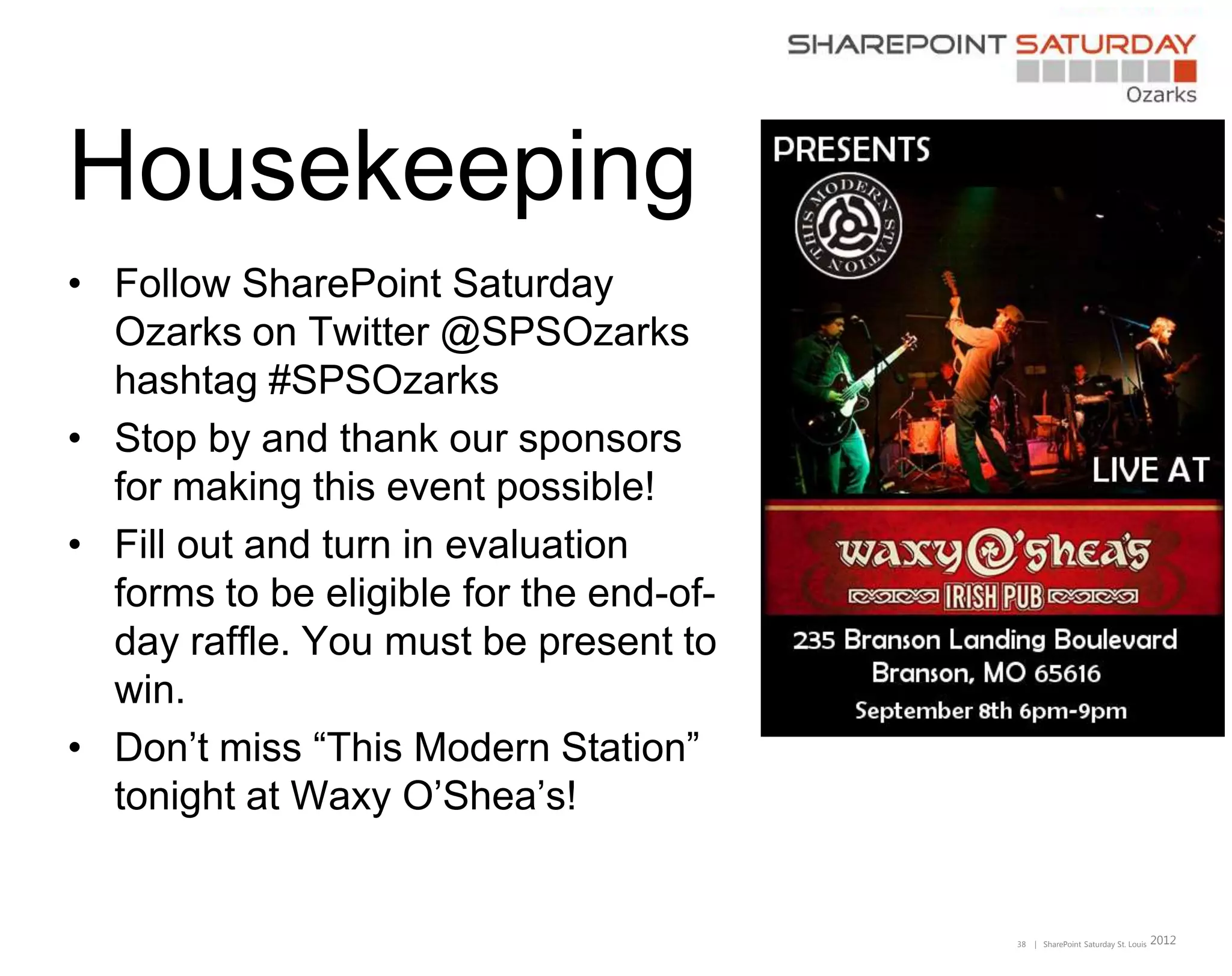 Housekeeping
• Follow SharePoint Saturday
  Ozarks on Twitter @SPSOzarks
  hashtag #SPSOzarks
• Stop by and thank our sponsors
  for making this event possible!
• Fill out and turn in evaluation
  forms to be eligible for the end-of-
  day raffle. You must be present to
  win.
• Don’t miss “This Modern Station”
  tonight at Waxy O’Shea’s!


                                         38   | SharePoint Saturday St. Louis   2012
 