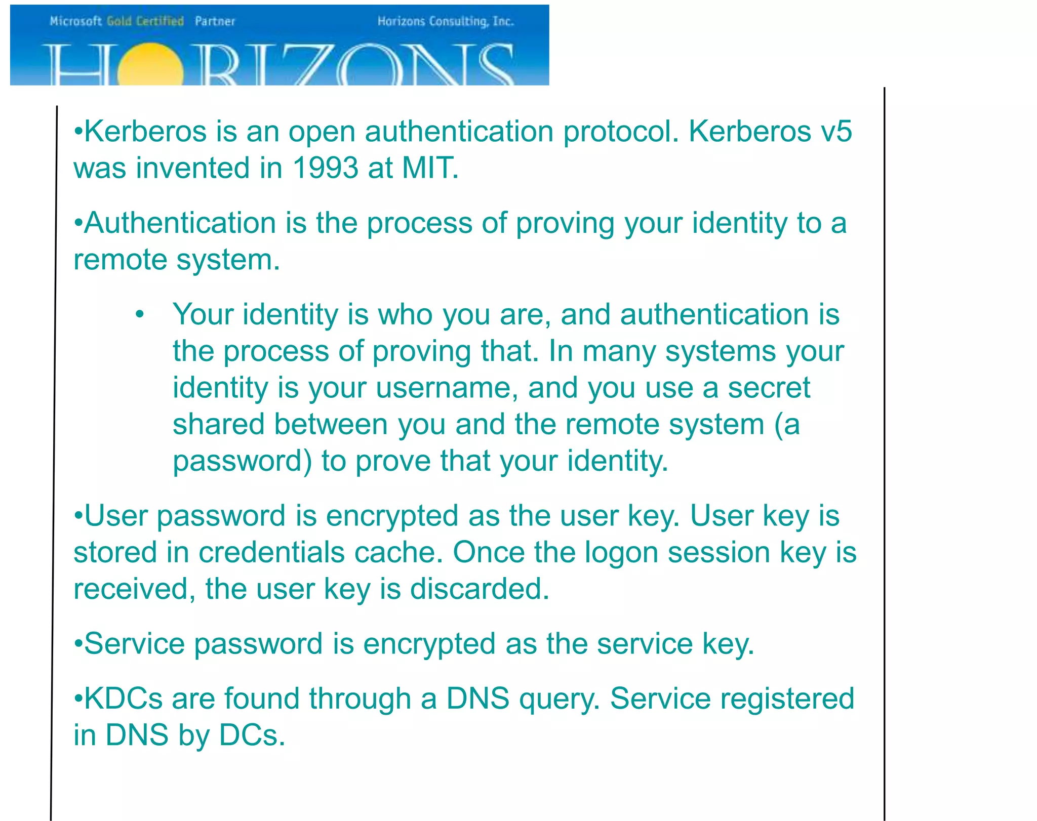 •Kerberos is an open authentication protocol. Kerberos v5
was invented in 1993 at MIT.
•Authentication is the process of proving your identity to a
remote system.
    • Your identity is who you are, and authentication is
      the process of proving that. In many systems your
      identity is your username, and you use a secret
      shared between you and the remote system (a
      password) to prove that your identity.
•User password is encrypted as the user key. User key is
stored in credentials cache. Once the logon session key is
received, the user key is discarded.
•Service password is encrypted as the service key.
•KDCs are found through a DNS query. Service registered
in DNS by DCs.
 