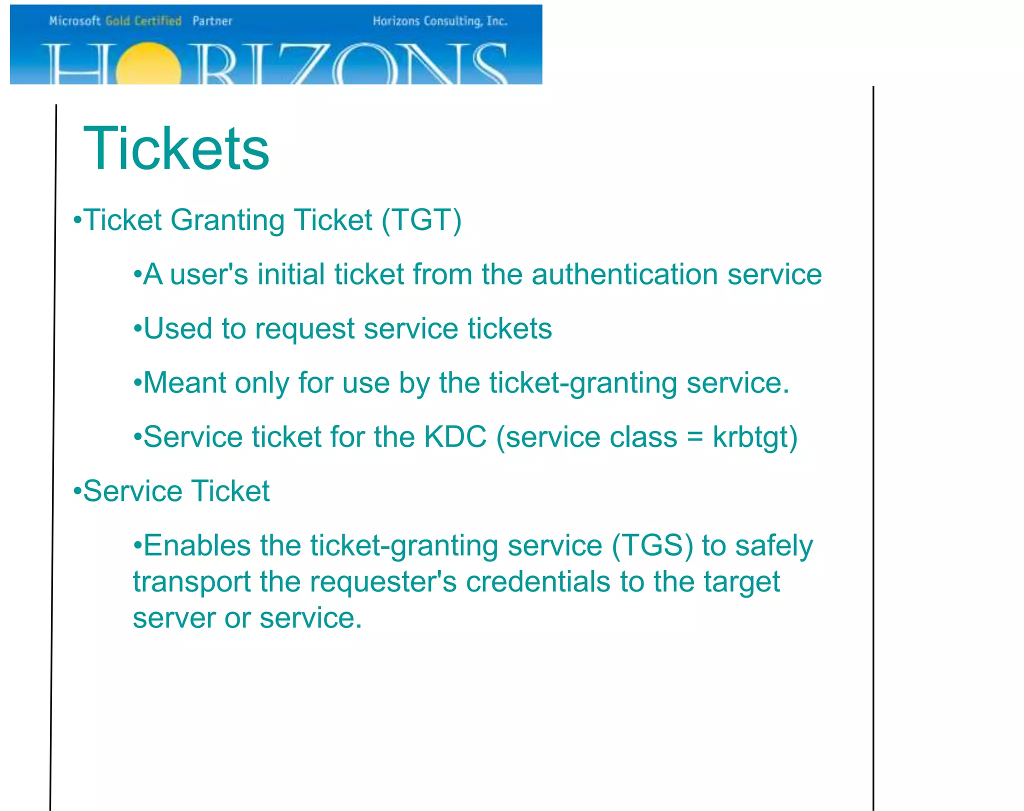 Tickets
•Ticket Granting Ticket (TGT)
    •A user's initial ticket from the authentication service
    •Used to request service tickets
    •Meant only for use by the ticket-granting service.
    •Service ticket for the KDC (service class = krbtgt)
•Service Ticket
    •Enables the ticket-granting service (TGS) to safely
    transport the requester's credentials to the target
    server or service.
 