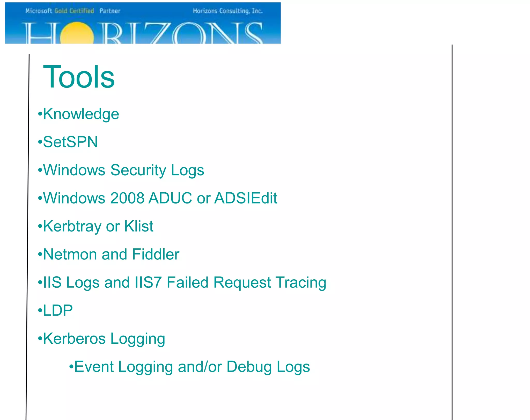 Tools
•Knowledge
•SetSPN
•Windows Security Logs
•Windows 2008 ADUC or ADSIEdit
•Kerbtray or Klist
•Netmon and Fiddler
•IIS Logs and IIS7 Failed Request Tracing
•LDP
•Kerberos Logging
    •Event Logging and/or Debug Logs
 