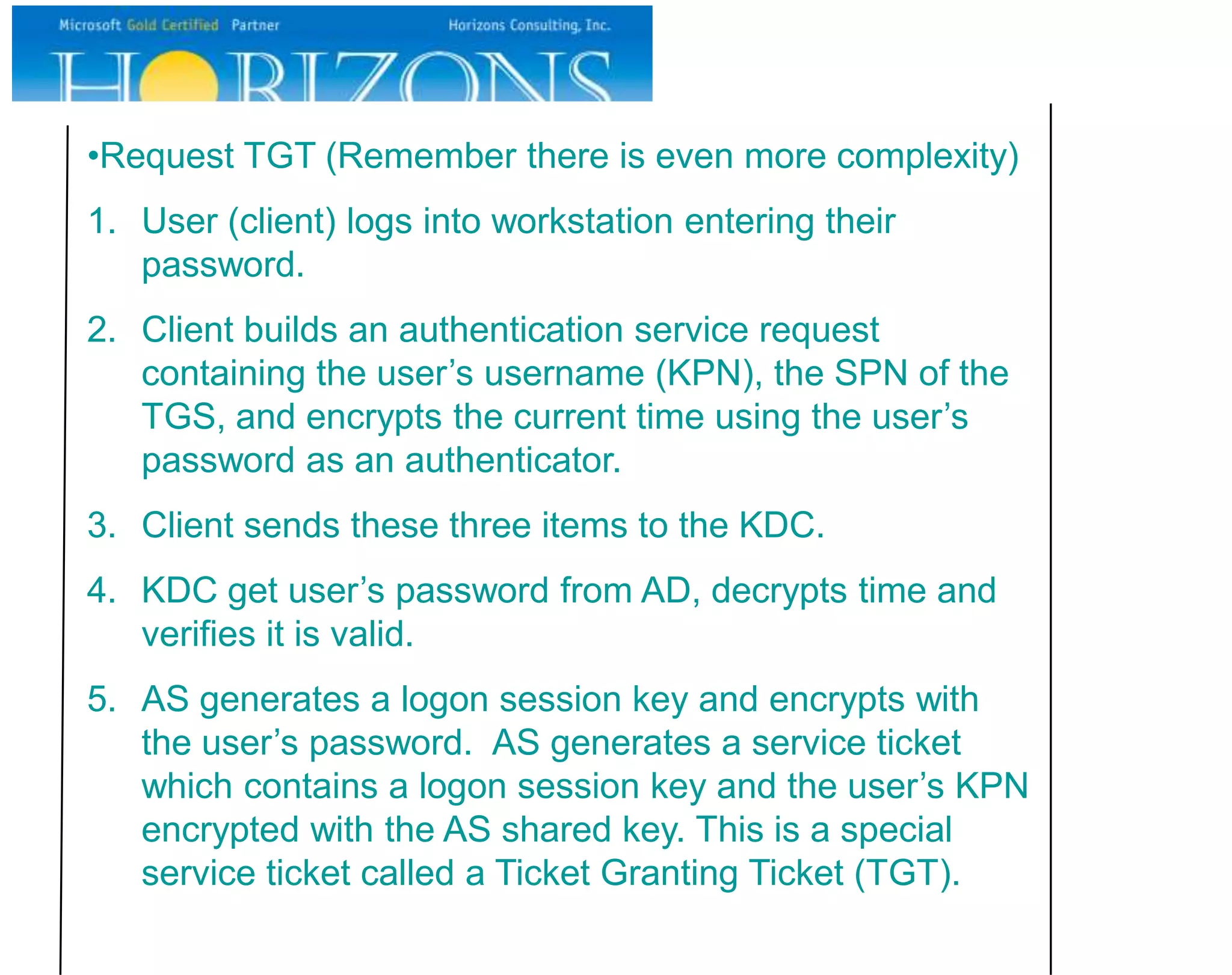 •Request TGT (Remember there is even more complexity)
1. User (client) logs into workstation entering their
   password.
2. Client builds an authentication service request
   containing the user’s username (KPN), the SPN of the
   TGS, and encrypts the current time using the user’s
   password as an authenticator.
3. Client sends these three items to the KDC.
4. KDC get user’s password from AD, decrypts time and
   verifies it is valid.
5. AS generates a logon session key and encrypts with
   the user’s password. AS generates a service ticket
   which contains a logon session key and the user’s KPN
   encrypted with the AS shared key. This is a special
   service ticket called a Ticket Granting Ticket (TGT).
 