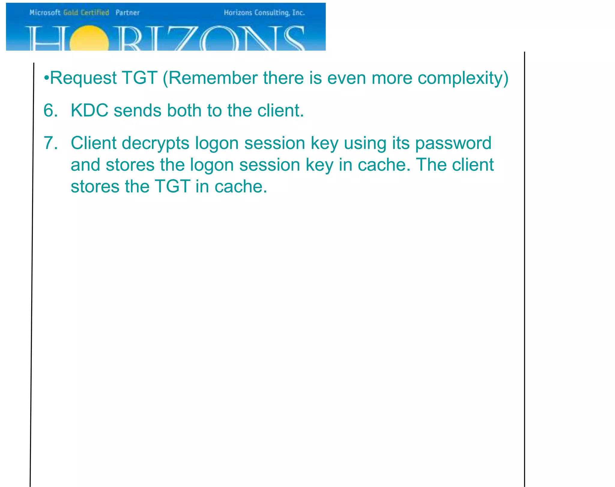 •Request TGT (Remember there is even more complexity)
6. KDC sends both to the client.
7. Client decrypts logon session key using its password
   and stores the logon session key in cache. The client
   stores the TGT in cache.
 