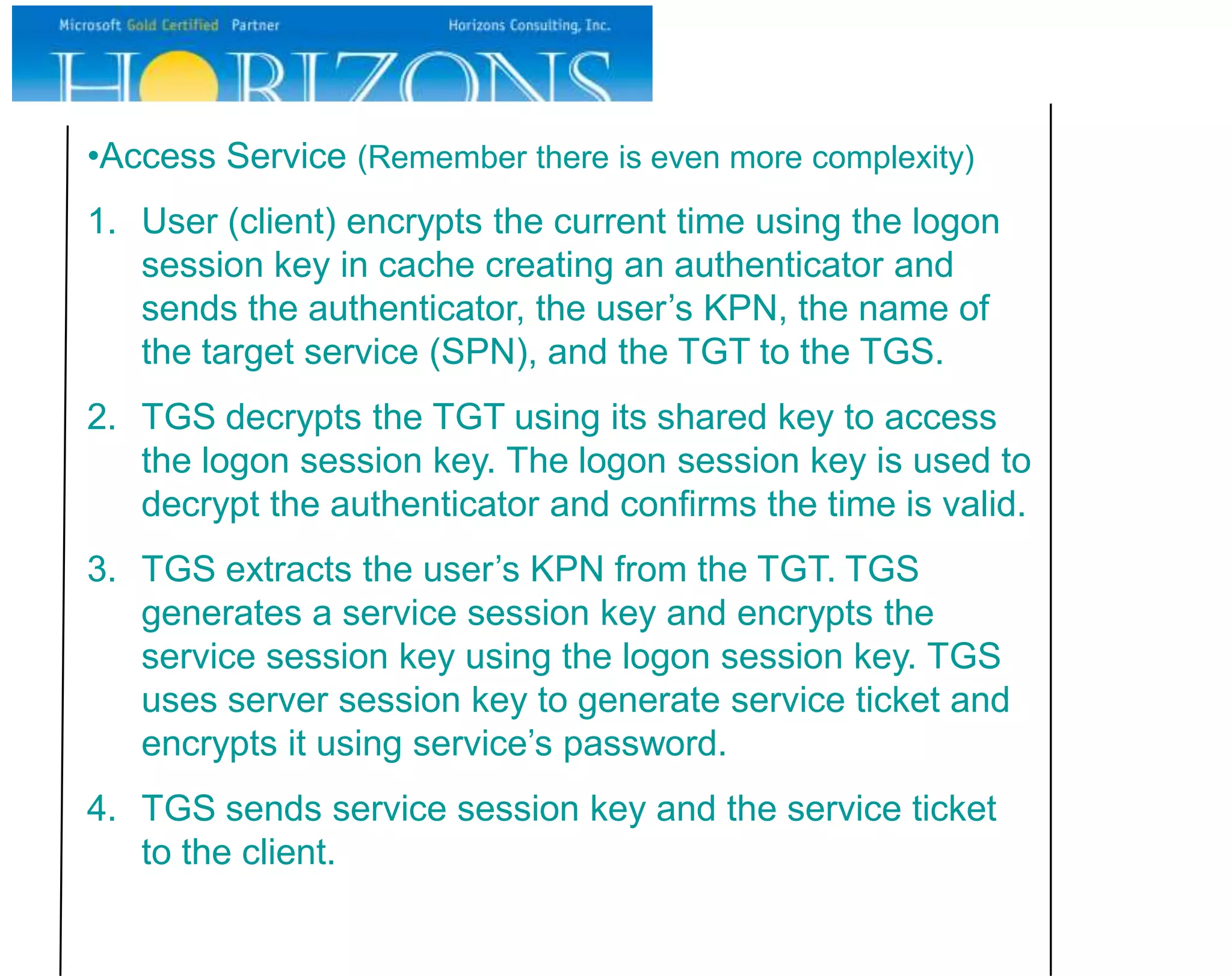 •Access Service (Remember there is even more complexity)
1. User (client) encrypts the current time using the logon
   session key in cache creating an authenticator and
   sends the authenticator, the user’s KPN, the name of
   the target service (SPN), and the TGT to the TGS.
2. TGS decrypts the TGT using its shared key to access
   the logon session key. The logon session key is used to
   decrypt the authenticator and confirms the time is valid.
3. TGS extracts the user’s KPN from the TGT. TGS
   generates a service session key and encrypts the
   service session key using the logon session key. TGS
   uses server session key to generate service ticket and
   encrypts it using service’s password.
4. TGS sends service session key and the service ticket
   to the client.
 