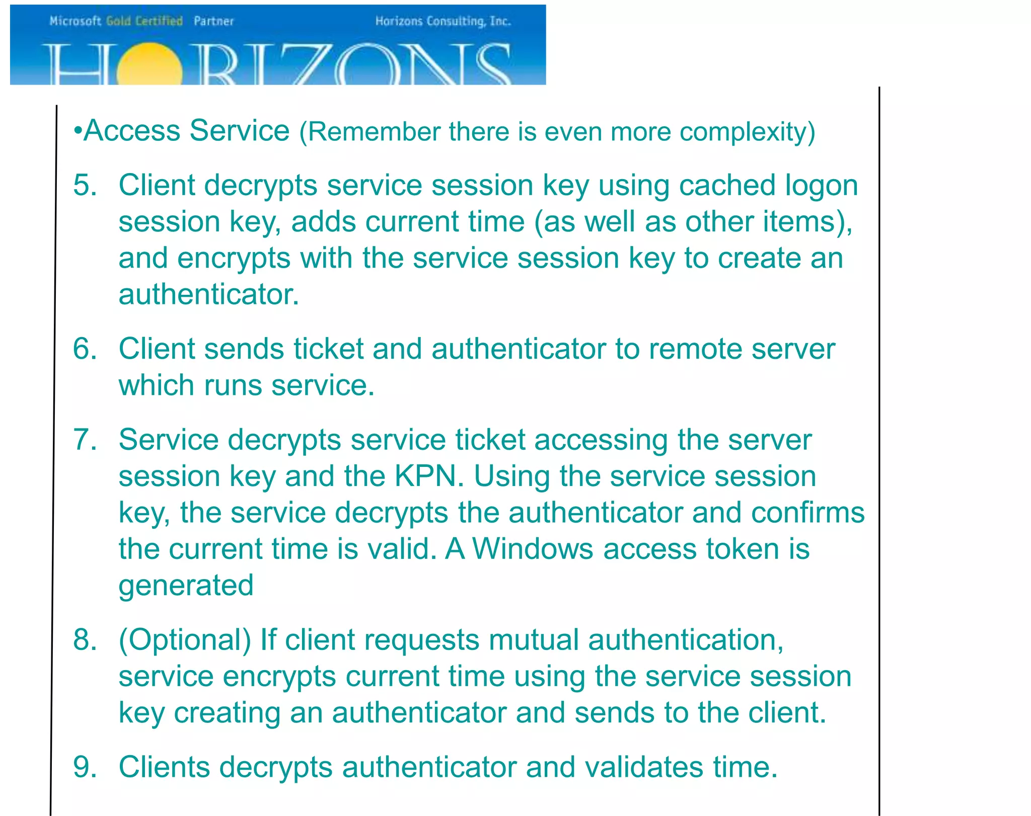 •Access Service (Remember there is even more complexity)
5. Client decrypts service session key using cached logon
   session key, adds current time (as well as other items),
   and encrypts with the service session key to create an
   authenticator.
6. Client sends ticket and authenticator to remote server
   which runs service.
7. Service decrypts service ticket accessing the server
   session key and the KPN. Using the service session
   key, the service decrypts the authenticator and confirms
   the current time is valid. A Windows access token is
   generated
8. (Optional) If client requests mutual authentication,
   service encrypts current time using the service session
   key creating an authenticator and sends to the client.
9. Clients decrypts authenticator and validates time.
 