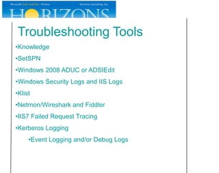 Troubleshooting Tools
•Knowledge
•SetSPN
•Windows 2008 ADUC or ADSIEdit
•Windows Security Logs and IIS Logs
•Klist
•Netmon/Wireshark and Fiddler
•IIS7 Failed Request Tracing
•Kerberos Logging
     •Event Logging and/or Debug Logs
 