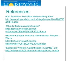 References
•Ken Schaefer’s Multi-Part Kerberos Blog Posts:
http://www.adopenstatic.com/cs/blogs/ken/archive/2006/10
/20/512.aspx
•What Is Kerberos Authentication?
http://technet.microsoft.com/en-
us/library/cc780469%28WS.10%29.aspx
•How the Kerberos Version 5 Authentication Protocol
Works
http://technet.microsoft.com/en-
us/library/cc772815%28WS.10%29.aspx
•Explained: Windows Authentication in ASP.NET 2.0
http://msdn.microsoft.com/en-us/library/ff647076.aspx
 