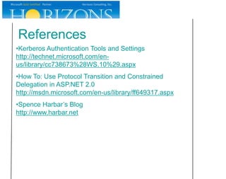 References
•Kerberos Authentication Tools and Settings
http://technet.microsoft.com/en-
us/library/cc738673%28WS.10%29.aspx
•How To: Use Protocol Transition and Constrained
Delegation in ASP.NET 2.0
http://msdn.microsoft.com/en-us/library/ff649317.aspx
•Spence Harbar’s Blog
http://www.harbar.net
 