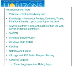 Troubleshooting Tools
• Patience – Test methodically and
• Knowledge - Know your Forests, Domains, Trusts,
  Functional Levels…get a basic lay of the land.
• Always test from a different machine than the web
  server or domain controller!
• SetSPN
• Windows Security Logs
• Windows 2008 ADUC
• Kerbtray
• Netmon and Fiddler
• IIS Logs and IIS7 Failed Request Tracing
• Kerberos Logging
    • Event Logging and/or Debug Logs
 
