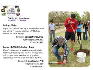 Biology Major 
If you find yourself looking at an animal or plant and asking “I wonder what this is?” Biology may be the track for you! 
Ecology & Wildlife Biology Track 
If you’re interested in working with animals in the field, the ecology and wildlife biology track will prepare you to continue on to graduate school or go to work in an entry level position. 
Contact: Frank Knight, PhD 
fknight@ozarks.edu 
479-979-1362 
Contact: Doug Jefferies, PhD 
djeffries@ozarks.edu 
479-979-1359  