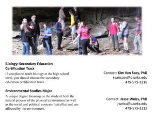 Biology: Secondary Education Certification Track 
If you plan to teach biology at the high school level, you should choose the secondary education certification track. 
Environmental Studies Major 
A unique degree focusing on the study of both the natural process of the physical environment as well as the social and political contexts that effect and are affected by the environment. 
Contact: Kim Van Scoy, PhD 
kvanscoy@ozarks.edu 
479-979-1218 
Contact: Jesse Weiss, PhD 
jweiss@ozarks.edu 
479-979-1213  