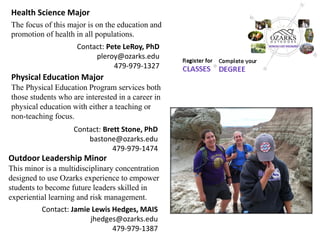 Health Science Major 
The focus of this major is on the education and promotion of health in all populations. 
Outdoor Leadership Minor 
This minor is a multidisciplinary concentration designed to use Ozarks experience to empower students to become future leaders skilled in experiential learning and risk management. 
Physical Education Major 
The Physical Education Program services both those students who are interested in a career in physical education with either a teaching or non-teaching focus. 
Contact: Pete LeRoy, PhD 
pleroy@ozarks.edu 
479-979-1327 
Contact: Brett Stone, PhD 
bastone@ozarks.edu 
479-979-1474 
Contact: Jamie Lewis Hedges, MAIS 
jhedges@ozarks.edu 
479-979-1387  