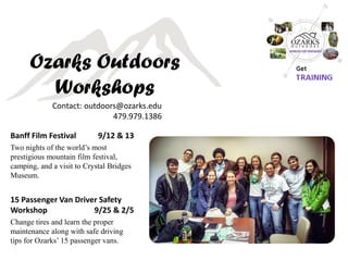 Ozarks Outdoors Workshops 
Banff Film Festival 9/12 & 13 
Two nights of the world’s most prestigious mountain film festival, camping, and a visit to Crystal Bridges Museum. 
15 Passenger Van Driver Safety Workshop 9/25 & 2/5 
Change tires and learn the proper maintenance along with safe driving tips for Ozarks’ 15 passenger vans. 
Contact: outdoors@ozarks.edu 479.979.1386  