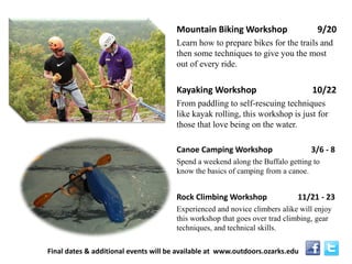 Mountain Biking Workshop 9/20 
Learn how to prepare bikes for the trails and then some techniques to give you the most out of every ride. 
Kayaking Workshop 10/22 
From paddling to self-rescuing techniques like kayak rolling, this workshop is just for those that love being on the water. 
Canoe Camping Workshop 3/6 - 8 
Spend a weekend along the Buffalo getting to know the basics of camping from a canoe. 
Rock Climbing Workshop 11/21 - 23 
Experienced and novice climbers alike will enjoy this workshop that goes over trad climbing, gear techniques, and technical skills. 
Final dates & additional events will be available at www.outdoors.ozarks.edu  