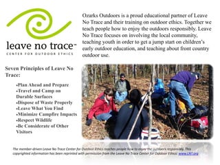 Ozarks Outdoors is a proud educational partner of Leave No Trace and their training on outdoor ethics. Together we teach people how to enjoy the outdoors responsibly. Leave No Trace focuses on involving the local community, teaching youth in order to get a jump start on children’s early outdoor education, and teaching about front country outdoor use. 
The member-driven Leave No Trace Center for Outdoor Ethics teaches people how to enjoy the outdoors responsibly. This copyrighted information has been reprinted with permission from the Leave No Trace Center for Outdoor Ethics: www.LNT.org 
Seven Principles of Leave No Trace: 
Plan Ahead and Prepare 
Travel and Camp on Durable Surfaces 
Dispose of Waste Properly 
Leave What You Find 
Minimize Campfire Impacts 
Respect Wildlife 
Be Considerate of Other Visitors 