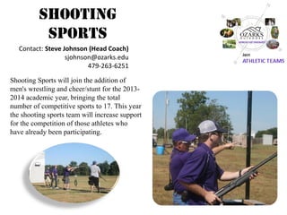 Shooting Sports 
Shooting Sports will join the addition of men's wrestling and cheer/stunt for the 2013- 2014 academic year, bringing the total number of competitive sports to 17. This year the shooting sports team will increase support for the competition of those athletes who have already been participating. 
Contact: Steve Johnson (Head Coach) 
sjohnson@ozarks.edu 
479-263-6251  