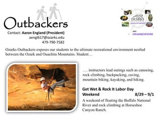Get Wet & Rock It Labor Day Weekend 8/29 – 9/1 
A weekend of floating the Buffalo National River and rock climbing at Horseshoe Canyon Ranch. 
Outbackers 
Ozarks Outbackers exposes our students to the ultimate recreational environment nestled between the Ozark and Ouachita Mountains. Student… 
…. instructors lead outings such as canoeing, rock climbing, backpacking, caving, mountain biking, kayaking, and hiking. 
Contact: Aaron England (President) 
aengl617@ozarks.edu 
479-790-7582  
