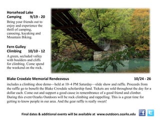 Blake Croxdale Memorial Rendezvous 10/24 - 26 
includes a climbing shoe demo—held at 10–4 PM Saturday—slide show and raffle. Proceeds from the raffle go to benefit the Blake Croxdale scholarship fund. Tickets are sold throughout the day for a dollar each. Come out and support a good cause in remembrance of a good friend and climber. During this event Ozarks Outdoors will be rock climbing and rappelling. This is a great time for getting to know people in our area. And the gear raffle is really sweet! 
Horsehead Lake Camping 9/19 - 20 
Bring your friends out to enjoy and experience the thrill of camping, canoeing, kayaking and Mountain Biking. 
Fern Gulley Climbing 10/10 - 12 
A green, secluded valley with boulders and cliffs for climbing. Come spend the weekend on the rock. 
Final dates & additional events will be available at www.outdoors.ozarks.edu  