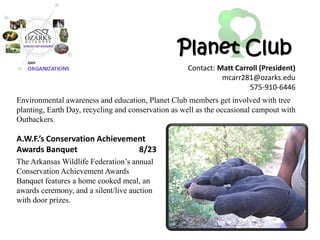 Planet Club 
A.W.F.’s Conservation Achievement Awards Banquet 8/23 
The Arkansas Wildlife Federation’s annual Conservation Achievement Awards Banquet features a home cooked meal, an awards ceremony, and a silent/live auction with door prizes. 
Environmental awareness and education, Planet Club members get involved with tree planting, Earth Day, recycling and conservation as well as the occasional campout with Outbackers. 
Contact: Matt Carroll (President) 
mcarr281@ozarks.edu 
575-910-6446  