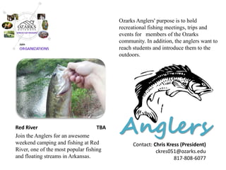 Anglers 
Red River TBA 
Join the Anglers for an awesome weekend camping and fishing at Red River, one of the most popular fishing and floating streams in Arkansas. 
Ozarks Anglers' purpose is to hold recreational fishing meetings, trips and events for members of the Ozarks community. In addition, the anglers want to reach students and introduce them to the outdoors. 
Contact: Chris Kress (President) 
ckres051@ozarks.edu 
817-808-6077  