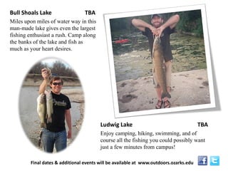 Bull Shoals Lake TBA 
Miles upon miles of water way in this man-made lake gives even the largest fishing enthusiast a rush. Camp along the banks of the lake and fish as much as your heart desires. 
Ludwig Lake TBA 
Enjoy camping, hiking, swimming, and of course all the fishing you could possibly want just a few minutes from campus! 
Final dates & additional events will be available at www.outdoors.ozarks.edu  