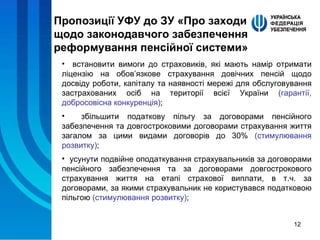 Пропозиції УФУ до ЗУ «Про заходи щодо законодавчого забезпечення реформування пенсійної системи» встановити вимоги до страховиків, які мають намір отримати ліцензію на обов’язкове страхування довічних пенсій щодо досвіду роботи, капіталу та наявності мережі для обслуговування застрахованих осіб на території всієї України  (гарантії, добросовісна конкуренція) ; збільшити податкову пільгу за договорами пенсійного забезпечення та довгостроковими договорами страхування життя загалом за цими видами договорів до 30%  (стимулювання розвитку) ; усунути подвійне оподаткування страхувальників за договорами пенсійного забезпечення та за договорами довгострокового страхування життя на етапі страхової виплати, в т.ч. за договорами, за якими страхувальник не користувався податковою пільгою  (стимулювання розвитку) ; 