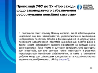 Пропозиції УФУ до ЗУ «Про заходи щодо законодавчого забезпечення реформування пенсійної системи» доповнити текст проекту Закону нормою, яка б забезпечувала, незалежно від змін законодавства, унеможливлення виключення недержавних пенсійних фондів з функціонування на другому рівні пенсійного забезпечення протягом щонайменше десяти років і, таким чином, запровадити гарантії інвесторам на випадок зміни законодавства. Така норма є суттєвим (вирішальним) фактором для інвесторів, що вже сьогодні готові інвестувати в розвиток інфраструктури пенсійного забезпечення, а саме у створення робочих місць для фінансових консультантів та у розвиток систем ведення персоніфікованого обліку  (гарантії) ; 