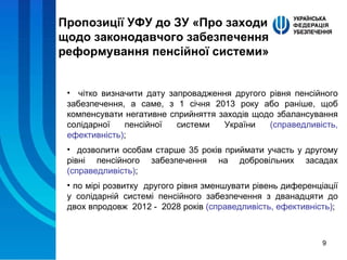 Пропозиції УФУ до ЗУ «Про заходи щодо законодавчого забезпечення реформування пенсійної системи» чітко визначити дату запровадження другого рівня пенсійного забезпечення, а саме, з 1 січня 2013 року або раніше, щоб компенсувати негативне сприйняття заходів щодо збалансування солідарної пенсійної системи України  (справедливість, ефективність) ; дозволити особам старше 35 років приймати участь у другому рівні пенсійного забезпечення на добровільних засадах  (справедливість) ; по мірі розвитку  другого рівня зменшувати рівень диференціації у солідарній системі пенсійного забезпечення з дванадцяти до двох впродовж  2012 -  2028 років  (справедливість, ефективність) ; 