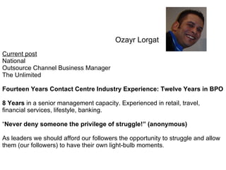 Ozayr Lorgat Current post   National Outsource Channel Business Manager The Unlimited Fourteen Years Contact Centre Industry Experience: Twelve Years in BPO 8 Years  in a senior management capacity. Experienced in retail, travel, financial services, lifestyle, banking.  “ Never deny someone the privilege of struggle!” (anonymous)   As leaders we should afford our followers the opportunity to struggle and allow them (our followers) to have their own light-bulb moments .  
