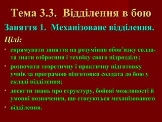 Тема 3.3. Відділення в боюТема 3.3. Відділення в бою
Заняття 1. Механізоване відділення.Заняття 1. Механізоване відділення.
Цілі:Цілі:
• спрямувати заняття на розуміння обов’язку солда-спрямувати заняття на розуміння обов’язку солда-
та знати озброєння і техніку свого підрозділу;та знати озброєння і техніку свого підрозділу;
• розпочати теоретичну і практичну підготовкурозпочати теоретичну і практичну підготовку
учнів за програмою підготовки солдата до бою уучнів за програмою підготовки солдата до бою у
складі відділення;складі відділення;
• досягти знань про структуру, бойові можливості йдосягти знань про структуру, бойові можливості й
умовні позначення, що стосуються механізованогоумовні позначення, що стосуються механізованого
• відділення.відділення.
 