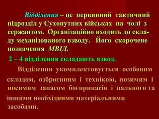 ВідділенняВідділення – це первинний тактичний– це первинний тактичний
підрозділ у Сухопутних військах на чолі зпідрозділ у Сухопутних військах на чолі з
сержантом. Організаційно входить до скла-сержантом. Організаційно входить до скла-
ду механізованого взводу. Його скороченеду механізованого взводу. Його скорочене
позначенняпозначення МВІД.МВІД.
2 – 4 відділення складають взвод.2 – 4 відділення складають взвод.
Відділення укомплектовується особовимВідділення укомплектовується особовим
складом, озброєнням і технікою, возимим іскладом, озброєнням і технікою, возимим і
носимим запасом боєприпасів і пального таносимим запасом боєприпасів і пального та
іншими необхідними матеріальнимиіншими необхідними матеріальними
засобами.засобами.
 