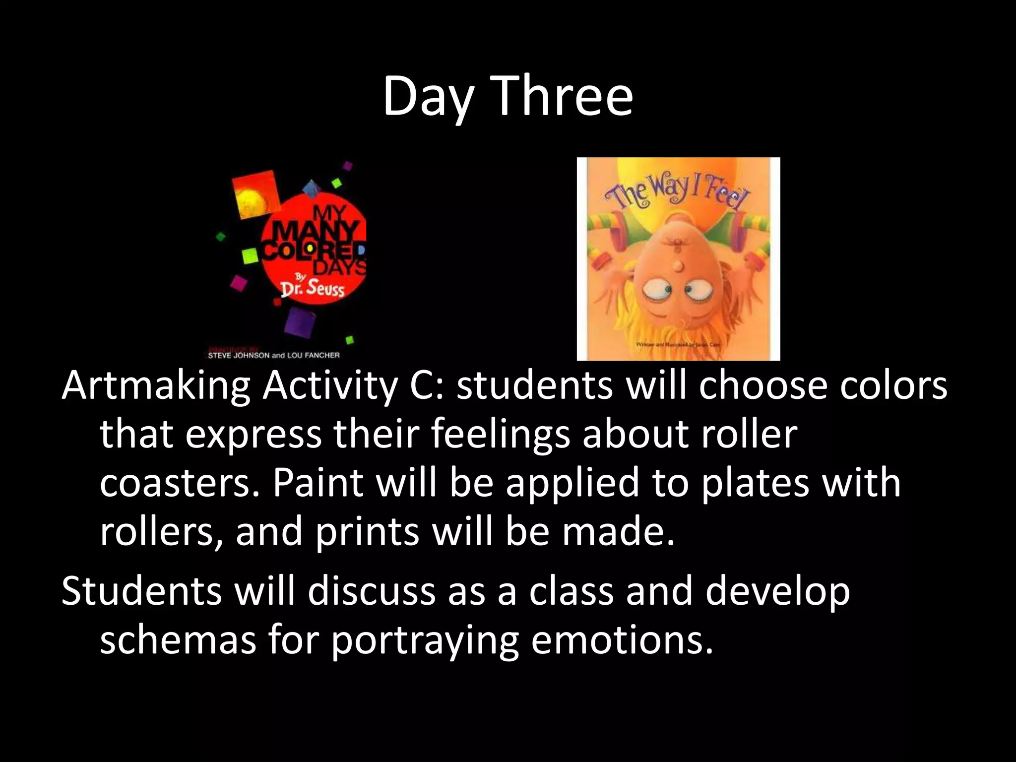 Day Three



Artmaking Activity C: students will choose colors
  that express their feelings about roller
  coasters. Paint will be applied to plates with
  rollers, and prints will be made.
Students will discuss as a class and develop
  schemas for portraying emotions.
 