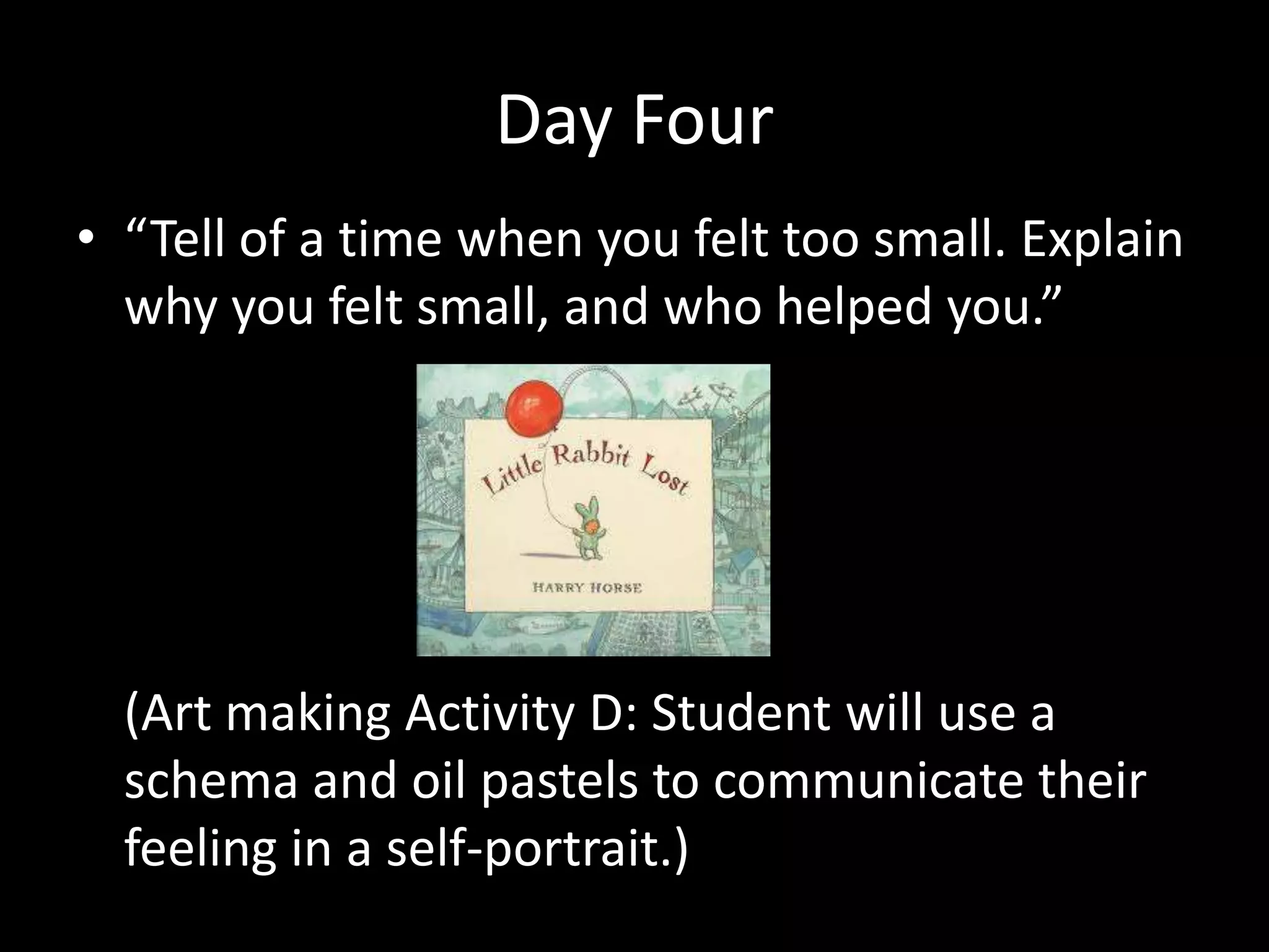 Day Four
• “Tell of a time when you felt too small. Explain
  why you felt small, and who helped you.”




  (Art making Activity D: Student will use a
  schema and oil pastels to communicate their
  feeling in a self-portrait.)
 