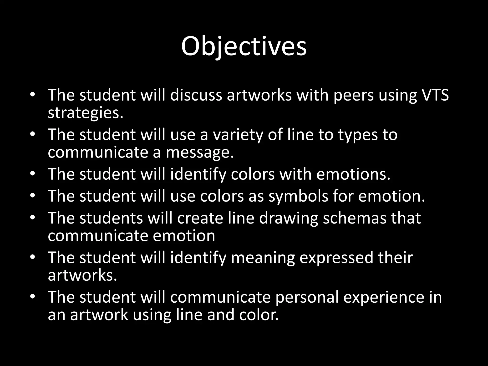 Objectives
s
• The student will discuss artworks with peers using VTS
  strategies.
• The student will use a variety of line to types to
  communicate a message.
• The student will identify colors with emotions.
• The student will use colors as symbols for emotion.
• The students will create line drawing schemas that
  communicate emotion
• The student will identify meaning expressed their
  artworks.
• The student will communicate personal experience in
  an artwork using line and color.
 